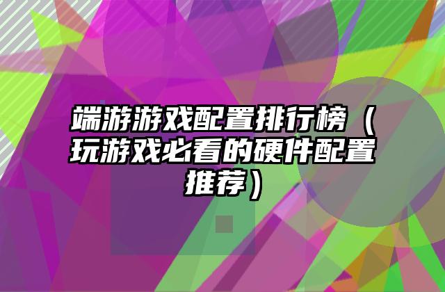 端游游戏配置排行榜（玩游戏必看的硬件配置推荐）