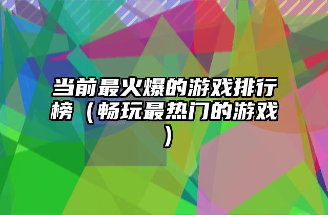 当前最火爆的游戏排行榜（畅玩最热门的游戏）