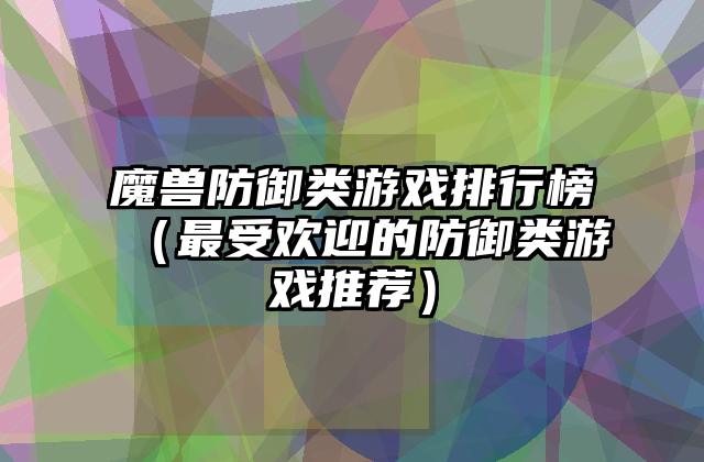 魔兽防御类游戏排行榜（最受欢迎的防御类游戏推荐）