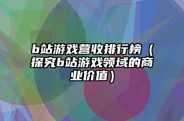 b站游戏营收排行榜（探究b站游戏领域的商业价值）