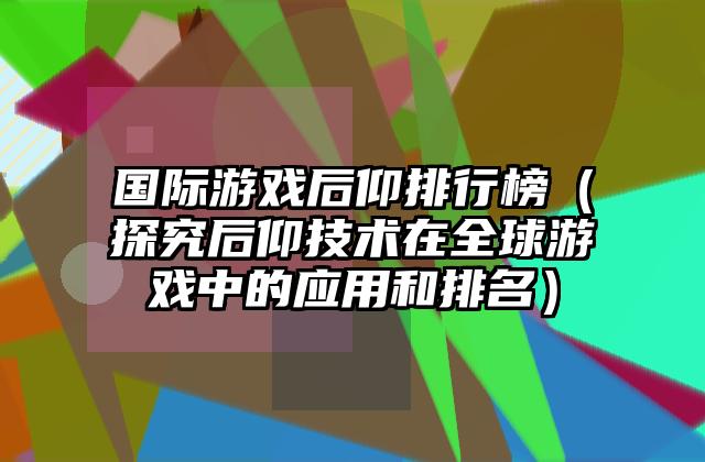 国际游戏后仰排行榜（探究后仰技术在全球游戏中的应用和排名）
