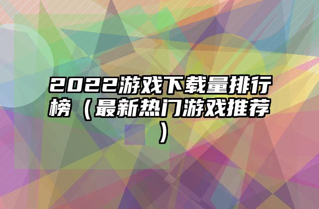 2022游戏下载量排行榜（最新热门游戏推荐）