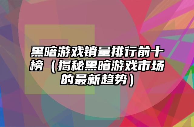 黑暗游戏销量排行前十榜（揭秘黑暗游戏市场的最新趋势）