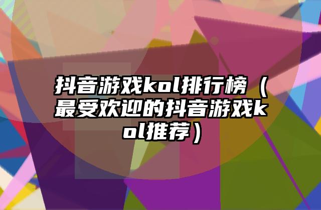 抖音游戏kol排行榜（最受欢迎的抖音游戏kol推荐）