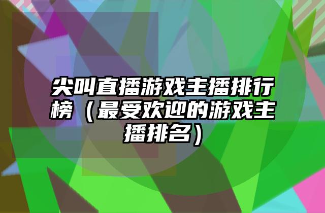 尖叫直播游戏主播排行榜（最受欢迎的游戏主播排名）