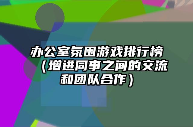 办公室氛围游戏排行榜（增进同事之间的交流和团队合作）