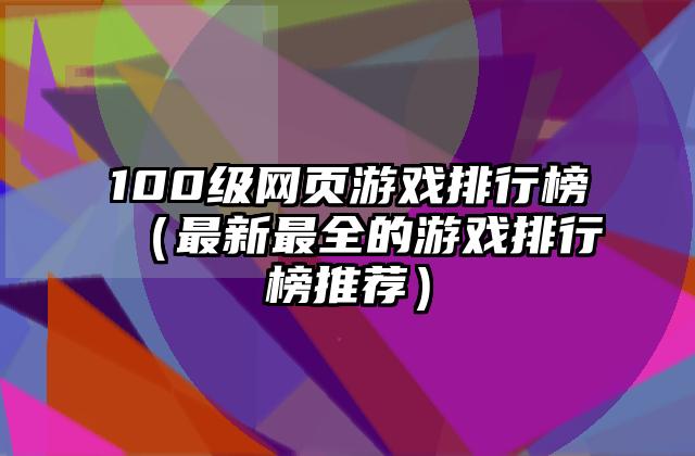100级网页游戏排行榜（最新最全的游戏排行榜推荐）