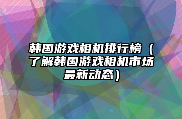 韩国游戏相机排行榜（了解韩国游戏相机市场最新动态）