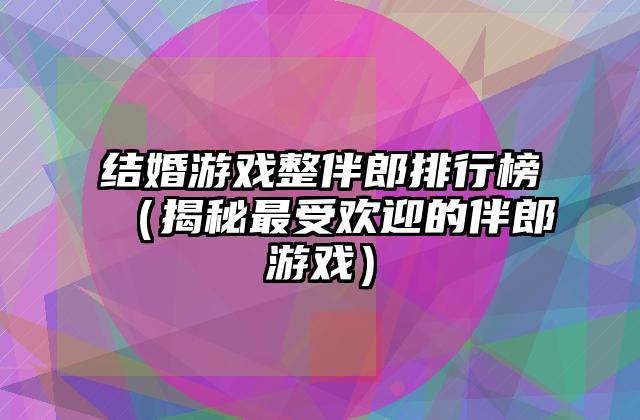 结婚游戏整伴郎排行榜（揭秘最受欢迎的伴郎游戏）