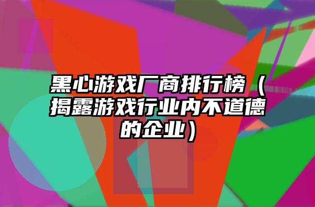 黑心游戏厂商排行榜（揭露游戏行业内不道德的企业）