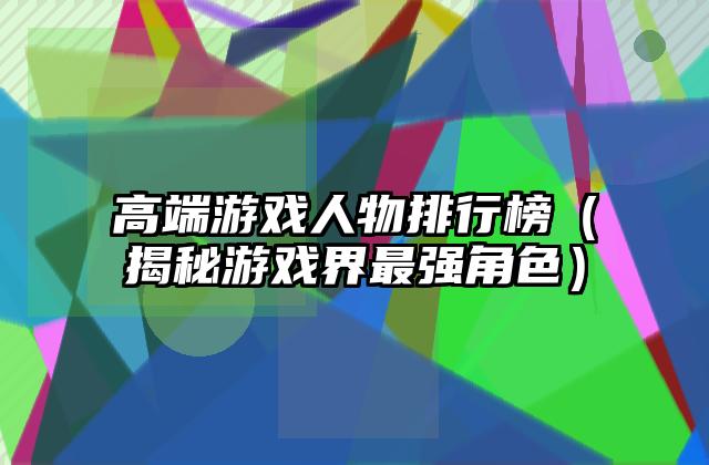高端游戏人物排行榜（揭秘游戏界最强角色）