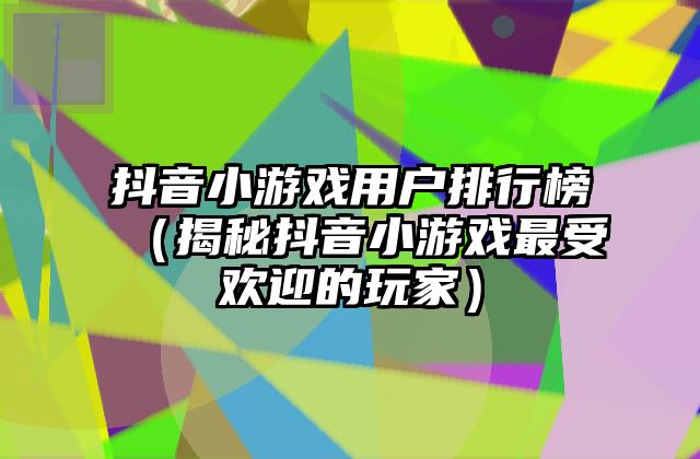 抖音小游戏用户排行榜（揭秘抖音小游戏最受欢迎的玩家）