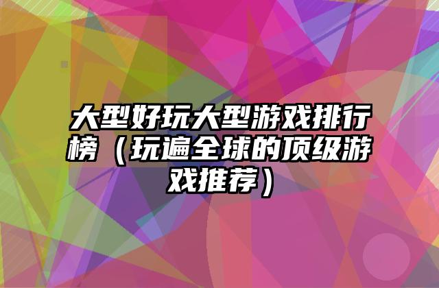 大型好玩大型游戏排行榜（玩遍全球的顶级游戏推荐）