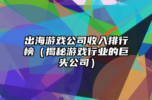 出海游戏公司收入排行榜（揭秘游戏行业的巨头公司）