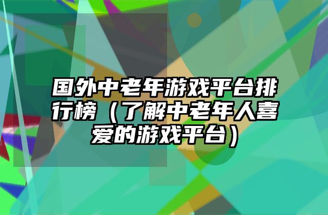 国外中老年游戏平台排行榜（了解中老年人喜爱的游戏平台）