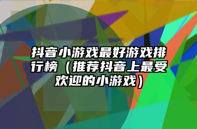 抖音小游戏最好游戏排行榜（推荐抖音上最受欢迎的小游戏）
