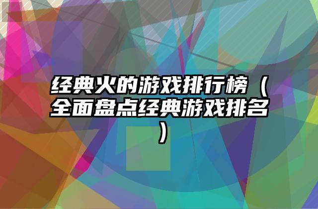 经典火的游戏排行榜（全面盘点经典游戏排名）