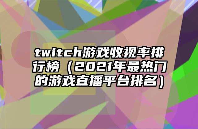 twitch游戏收视率排行榜（2021年最热门的游戏直播平台排名）