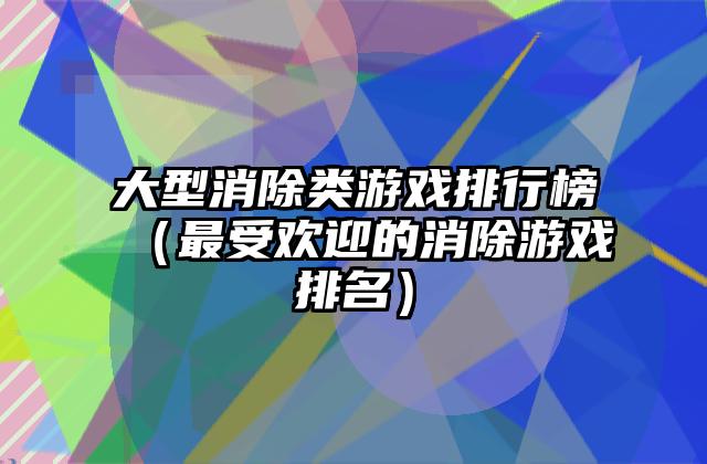 大型消除类游戏排行榜（最受欢迎的消除游戏排名）