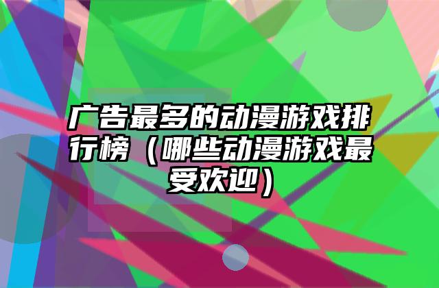 广告最多的动漫游戏排行榜（哪些动漫游戏最受欢迎）