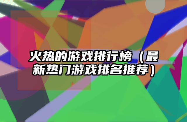 火热的游戏排行榜（最新热门游戏排名推荐）