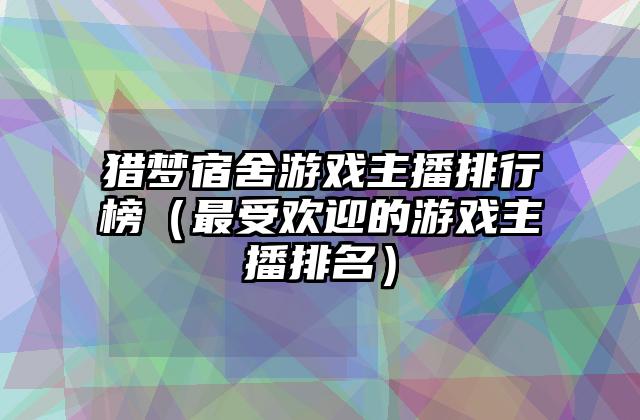 猎梦宿舍游戏主播排行榜（最受欢迎的游戏主播排名）