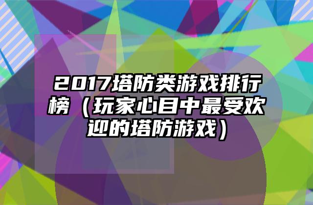 2017塔防类游戏排行榜（玩家心目中最受欢迎的塔防游戏）
