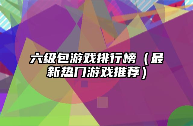 六级包游戏排行榜（最新热门游戏推荐）