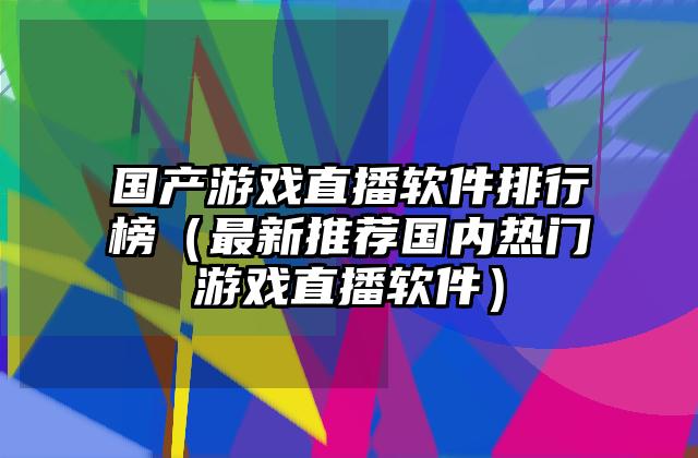 国产游戏直播软件排行榜（最新推荐国内热门游戏直播软件）