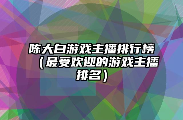 陈大白游戏主播排行榜（最受欢迎的游戏主播排名）