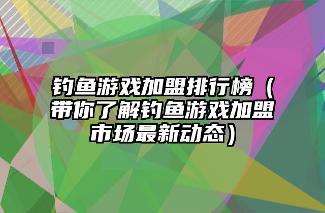 钓鱼游戏加盟排行榜（带你了解钓鱼游戏加盟市场最新动态）
