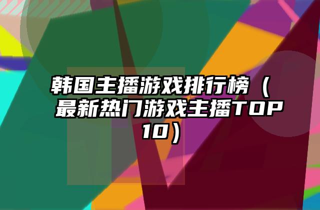 韩国主播游戏排行榜（最新热门游戏主播TOP10）