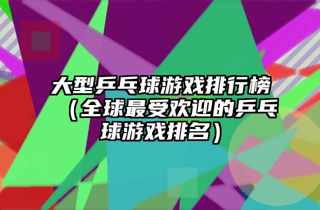 大型乒乓球游戏排行榜（全球最受欢迎的乒乓球游戏排名）