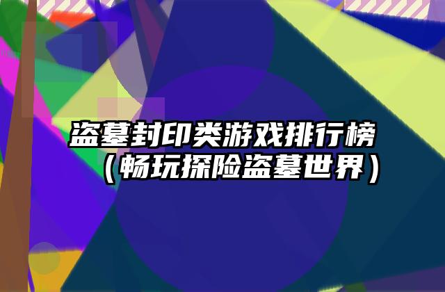 盗墓封印类游戏排行榜（畅玩探险盗墓世界）