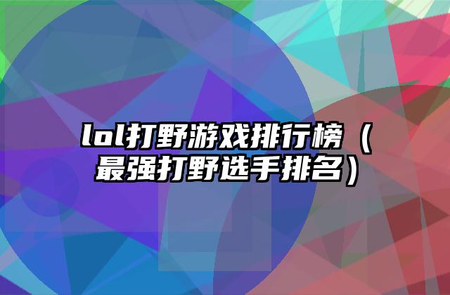 lol打野游戏排行榜（最强打野选手排名）