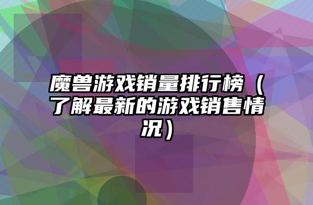魔兽游戏销量排行榜（了解最新的游戏销售情况）