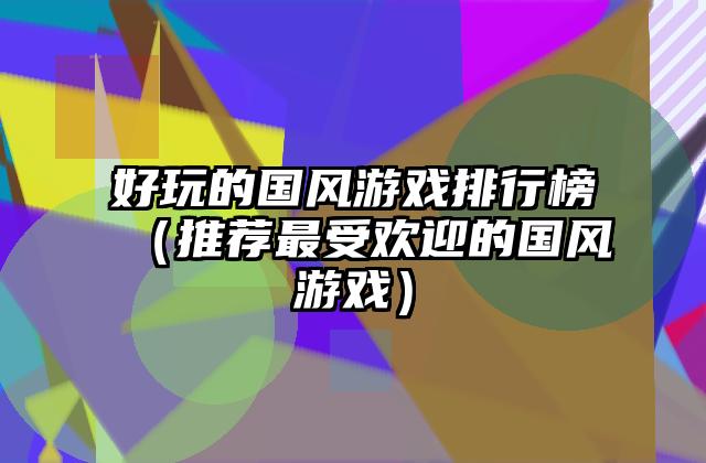 好玩的国风游戏排行榜（推荐最受欢迎的国风游戏）