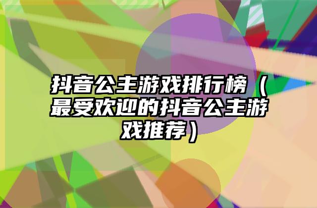 抖音公主游戏排行榜（最受欢迎的抖音公主游戏推荐）