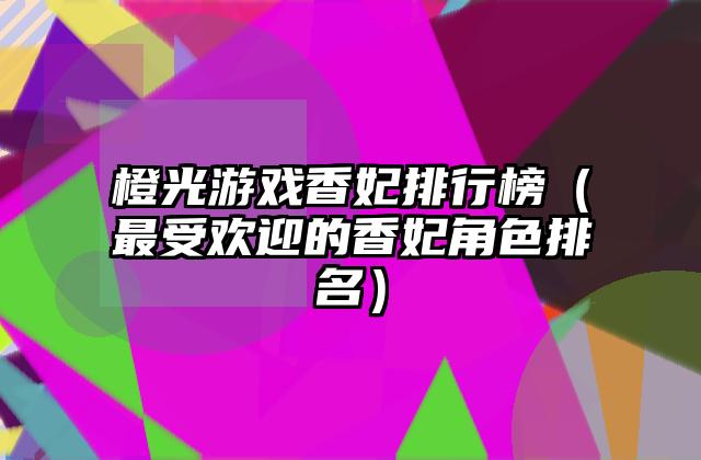 橙光游戏香妃排行榜（最受欢迎的香妃角色排名）