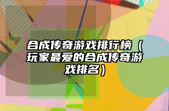 合成传奇游戏排行榜（玩家最爱的合成传奇游戏排名）