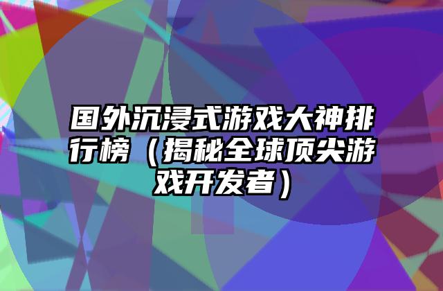 国外沉浸式游戏大神排行榜（揭秘全球顶尖游戏开发者）