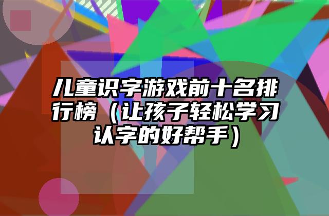 儿童识字游戏前十名排行榜（让孩子轻松学习认字的好帮手）