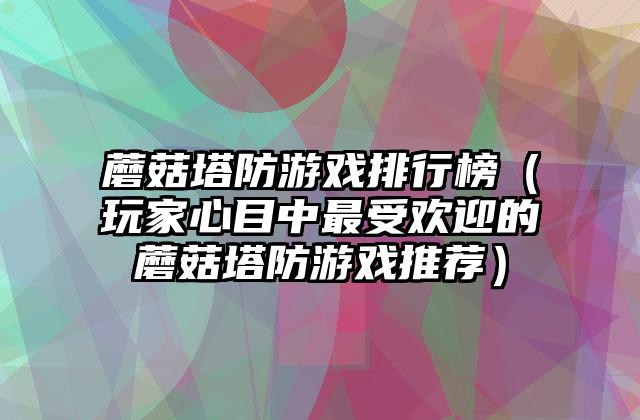 蘑菇塔防游戏排行榜（玩家心目中最受欢迎的蘑菇塔防游戏推荐）