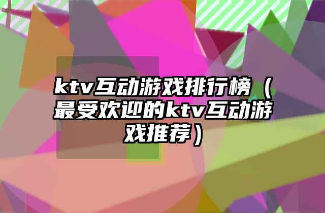 ktv互动游戏排行榜（最受欢迎的ktv互动游戏推荐）