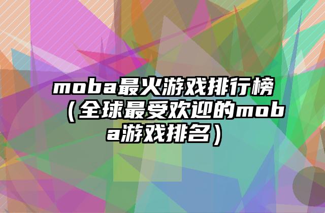 moba最火游戏排行榜（全球最受欢迎的moba游戏排名）