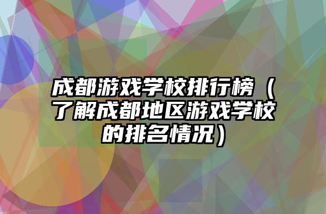 成都游戏学校排行榜（了解成都地区游戏学校的排名情况）