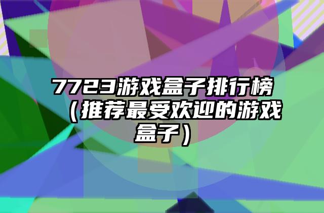 7723游戏盒子排行榜（推荐最受欢迎的游戏盒子）