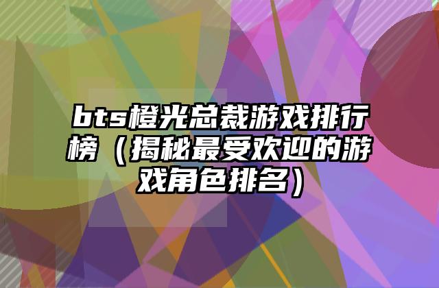 bts橙光总裁游戏排行榜（揭秘最受欢迎的游戏角色排名）