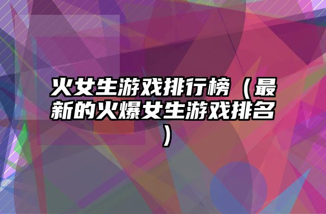 火女生游戏排行榜（最新的火爆女生游戏排名）