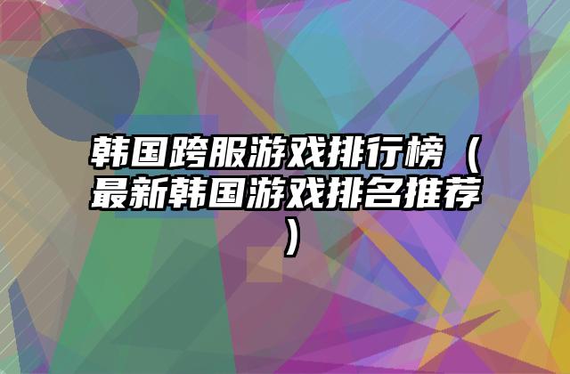 韩国跨服游戏排行榜（最新韩国游戏排名推荐）